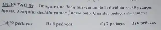 QUESTÃO 09-Imagine que Joaquim tem um bolo dividido em 15 pedaços
iguais. Joaquim decidiu comer (3)/(5) desse bolo. Quantos pedaços ele comeu?
4)9 pedaços
B) 8 pedaços
C) 7 pedaços
D) 6 pedaços