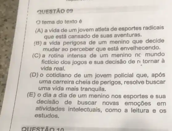 QUESTÃO 09
tema do texto é
(A) a vida de um jovem atleta de esportes radicais
que está cansado de suas aventuras.
(B) a vida perigosa de um menino que decide
mudar ao perceber que está envelhece ndo.
(C)a rotina intensa de um menino nc mundo
ficticio dos jogos e sua decisão de r tornar à
vida real.
(D) o cotidiano de um jovem policial que,após
uma carreira cheia de perigos , resolve buscar
uma vida mais tranquila.
(E) o dia a dia de um menino nos esportes e sua
decisão de buscar novas emoções em
atividades intelectuais, como a leitura e os
estudos.