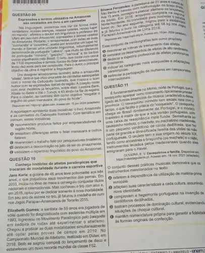 QUESTÃO 09
termos utilizados no Amazonas
sao retratados em liwro em camisstas
"Na linguagem, podemos nos ver da forma mais
verdadeira	nossos valoge professor da
afirmou o doutor em lingulstica termos usados
todas as suas
cumhands' e'curumins; acaba porencentra um lugar no
formar uma unidade lingulstica informalmenta
denominada de português "caboco que muito se diferencia
outros espalhados pelo Brasil Olivro, que conta com cerca
de 1100 expressóes e termos tipicos do falar amazonense.
levou dez anos para ser construido. Para o autor, o principal
objetivo da obra é registrar a linguagem.
Um designer amazonense também-scha o amazones
"xibata", tantoé que criou uma serie de camisetas estampadas
com o nome de Caboquês Ilustrado, que mistura 0 born
humor com as expressóes tipicas da região. A coleção conta
com sete modelos já lançados entre eles: Leseira Bare,
Xibata no Balde e Alé 43 ainda na fila de espera
Para o criador, as camisas lêm como objetivo "resgatar 0
orgulho do povo manauara do povo do Norte".
Disponivel em: https://g1.globo com. Acesso em: 15 jan. 2024 (adaptado)
A reportagem apresenta duas inicletivas o livro Amazonês
e as camisetas do Caboquês lustrado Com temática em
comum, essas iniciativas
recomendam produtos feitos por empreendedores da
regiǎo Norte.
B
ressattam diferenças entre o falar manauara e outros
falares
(C) reverenciam o trabalio feito por pesquisadores brasileiros.
(1) destacam a descontração no jelto de ser do amazonense.
(3) valorizam o repertério linguistico do povo do Amazonas.
QUESTÃO 10
Conheça histórias de atletas paralímpicas que
trocaram de modalidade durante esportiva
Jane Karla: a goiana de 45 anos teve poliomielite aos trés
anos, o que prejudicou seus movimentos das pernas. Em
2003, iniciou no tênis de mesa e conseguti conquistar titulos
nacionais e internacionais. Mas tiro com arco e,
em 2015, optou por se dedicar somente à nova modalidade.
Em seu ano de estreia no tiro, já faturou a medalha de ouro
nos Jogos Parapan-Americanos de Toronto 2015.
Elizabeth Gomes: a santista de 55 anos era jogadora de
vôlei quando foi diagnosticada com esclerose múltipla em
Ingressou no Movimento Paralimpico pelo basquete
em cadeira de rodas até atletismo.
Chegou a praticar as duas modalidades simultaneamente
até optar pelas provas de campo em 2010. No
Campeonato Mundial de Atletismo realizado em Dubai, em
se sagrou campeã do lançamento de disco e
estabeleceu um novo recorde mundial da classe F52.
paraibana de 21.000 é natural de
Silkana Fermangenu com malioranetismo no
Sao Bentos, começol enquanto na regional
de dardo. Em fol convidada
migrou para
Norte ano seguinategoria ato 58 kg nos Jooce
king raturou o ours de Lima 2019
Jogos
Disponivel em: https://cpb.org br. Acesso em: 15 jan. 2024 (adaptado).
Ease conjunto de minibiografis tem como propósito
de treinamento das
(1) descrever as rollywomonhos de attetas de alto
demparar os desemperonssional de adetas promotimento.
brasileiras.
D
indisiler as categorias mais adequadas a
paralimpicas.
paraling a participação de mulheros em campeonatos
internacionais.
QUESTÃO 11
no Minho, norte de Portugal, que o
cavaquintomas essencials	escala rasa
strumbilita caracteristica desas
province que cavagupratica do Trasqueado: O cavagizho
ao Brasil diretang sua versão
brasileiro é maior do que a sua versão portuguesa, com
care de ressonancia mass funda. Semelhante ao
caraguinho minhoto, o machete có machetinho madeirense,
caven pequeno cordófono de corda dedilhada, que faz
grande ediversificada family,das violas de mão
portuguesas. O ukulele fraguinha origem no século XIX,
portuguesas ancestrais o braguinha (oumachele)e o rajão,
pelos madeirenses quando eles
emigraram para o Haval.
Cavaquinhos e familla. Disponivelem:
2021 (adaptado).
conjunto dessas práticas musicais demonstra que os
instrumentos mencionados no texto
refletem a dependência da utilização de matéria-prima
europeia.
B
adaptam suas caracteristicas a cada cultura, assumindo
nova identidade.
C
hegemonia portuguesa na invenção de
cordófonos dedilhados.
D
ilustram processos de dominação cultural, evidenciando
situações de choque cultural.
B
mantém nomenclatura própria para garantir a fidelidad
às formas originais de confecção.