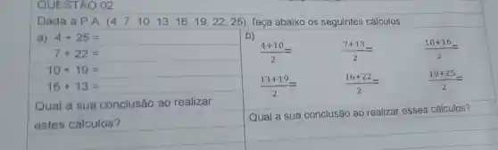 QUESTÁO 0
Dada a P.A. (4,7,10,13,16,19,22,25) faça abaixo os seguintes cálculos.
a) 4+25=
b)
(7+13)/(2)=
(16+22)/(2)=
(10+16)/(2)=
(19+25)/(2)=
7+22=
10+19=
16+13=
(4+10)/(2)=
(13+19)/(2)=
Qual a sua conclusão ao realizar
estes cálculos?
Qual a sua conclusão ao realizar esses cálculos?
square 
square