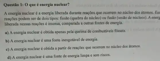 Questão 1: 0 que é energia nuclear?
A energia nuclear é a energia liberada durante reações que ocorrem no núcleo dos átomos.Ess
reações podem ser de dois tipos: fissão (quebra do núcleo) ou fusão (união de núcleos). A energ
liberada nessas reações é imensa, comparada a outras fontes de energia.
a) A energia nuclear é obtida apenas pela queima de combustíveis fosseis.
b) A energia nuclear é uma fonte inesgotável de energia.
c) A energia nuclear é obtida a partir de reações que ocorrem no núcleo dos átomos.
d) A energia nuclear é uma fonte de energia limpa e sem riscos.