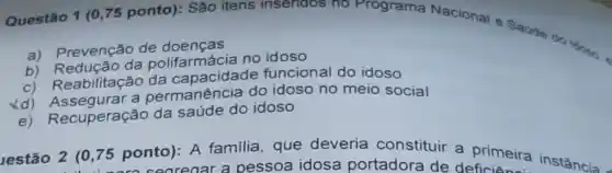 Questão 1 (0,75 ponto): São itens insendos no Programa Nacional e Saode do ldono.
a) Prevenção de doencas
b) Redução da polifarmácia no idoso
c) Reabilitação da capacidade funcional do idoso
Xd) Assegurar a permanência do idoso no meio social
Recuperação da saúde do idoso
lestão 2 (0,75 ponto): A familia, que deveria constituir a Primeira instância
aregar a pessoa idosa portadora de deficiên