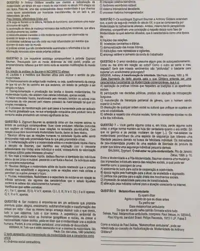 QUESTÃO 1- Antony Giddens acredita que vivemos a radicalização da
modernidade, um tempo em que o modo de vida Iniciado no século XVIII chegou ao
seu ápice. Para ele uma das consequências dessa modernidade é que vivemos
numa época caracterizada por manufaturedas, de um lado e, por
reflexividade, de outro.
Para Giddens, reflextvidade #(sBo) efs)
a) fé cega no homemena ciência, herdada do lluminismo que promove uma malor
autonomia do sujelto.
constitutivamente seu caráter.
b) aceleração do ritmo de mudança intrinseco das Institul(Bes modernas, que altera
c) descontinuidades Inerentes a vide moderna que podem ser observadas na
questão do tempo e do espaço.
d) atividades cotidianas que são cada vez mais influenciadas por eventos que
ocorrem do outro lado do mundo.
e) práticas sociais que são constantemente examinadas e reformadas a luz de
informação renovada sobre essas próprias práticas
QUESTAO 2- Um importante sociólogo contemporaneo é polonés Zygmunt
Bauman. Preocupado com as novas dinâmicas da vida social propoe um
empreendimento reflexivo que tem como norte as recentes modificações do mundo
atual.
Em relacão às análises de Bauman é INCORRETO afternar.
a) Liquidez é a metáfora que Bauman utiliza para explicar o sentido da pós-
modernidade
b) Desmoronamento da antiga ilusão moderna, ou seja,questionamento da crença
de que há um fim do caminho em que andamos, um perfeição a ser
atingido no futuro.
c) De sregulamentação e privatização das tarefas e deveres modernizantes.Na
modernidade liquida, não existem mais valores Individuals, apenas sociais.
d) Nesta sociedade liquide, transformade pelo mercado, também os valores mais
importantes da vida passam pelo mesmo processo de materialização tal qual um
simples mercadoria.
e) O processo de transformação pelo qual passa a humanidade pode ser aplicado
ao mundo globalizado que na sua empolgação compulsiva para produzir bens de
consumo acaba produzindo um número significante de lixo.
QUESTÃO 3-Zygmunt Bauman se apresenta como um dos maiores autores no
âmbito da sociologia Suas obras produzem reflexões profundas
que expôem os individuos e suas relações na socledade pós-industrial. Com
relação à sua obra denominada Modernidade liquida, dados os itens abaixo,
I. "Bauman afirma que as relações humanas na sociedade liquida estão sendo
direcionadas mais pela proximidade fisica do que pela proximidade virtual.
II. "A indiferenciação entre o a modernidade sólida e a modernidade liquida chama
a atenção de Bauman,que identifica sua ampliação com o crescente
esfacelamento dos limites entre individual e social, consequência da colonização
do espaço público pelos interesses privados."
III. "Em meio à modernid:xée liquida, destaca Bauman a identidade dos individuos
deixou de ser única e imut@vel, passando a ser fluida e flexivel. Os individuos estão
em constante metamorfose.
IV. "Bauman distingue a modernidade sólida da liquida mostrando que a primeira
oferecia mais estabilidade e segurança, onde as relações eram mais solidas e
permitiam os sujeitos planejar o futuro.
V. "Fluidez, maleabilidad e, flexibilidade e a capacidade de moldar-se em relação às
infinitas estruturas, são algumas das caracteristicas que o estado liquefeito
conferirá ás esferas humanos."
Verifica-se que estão corretos:
apenas. B) III, IV e V, apenas, C)I,II,III,IVeV.D) I; II e Ill apenas.
E) II, III elV, apenas.
QUESTÃO 4 Ser moderno e encontrar-se em um ambiente que promete
aventura, poder, alegria transformação das
coisas em redor - mas ao mesmo tempo ameaça destrul tudo o que temos,
tudo o que sabemos, tudo o que somos. A experiencla ambiental da
modernidade, anula todas as frontelras geográficas de classe e
nacionalidade; nesse sentido pode-se dizer que a modernidade une a espécie
humana. Porém, é uma unidade paradoxal, uma unldade de desunidade.
BERMAN, M.Tudo que é s6lido desmancha no an a aventura da modernidade. Sáo
Paulo: Cla, das Letras,1986 (adaptado)
Otexto apresenta uma interpretaçêu que a caracteriza como
um(a)
A) dinâmica social contraditória.
B) interação coletiva harmônica.
C) fenômeno econômico estável.
D) sistema internacional decadente.
E) processo histórico homogeneizador.
QUESTÃO 5-Os sociólogos Zygmunt Bauman e Anthony Giddens entendem
que, a partir da segunda metade do século XX oque se compreendia por
Modernidade foi radicalmente alterado. Ambos, mesmo tendo perspectivas
diferentes, comparillharn urna concepção a respelto dessa nova fase da
Modernidade na qual estamos situados, que é caracterizá-l a como uma época
de:
A) liquidez das relações.
B) Incertezas constantes e diárias.
C) democratização das trocas intimas.
D) instituições mais repressivas e vigilantes.
E) emprego estável e aumento da renda do trabalhador
QUESTÃO 6- O amor romântico presume algum grau de autoquestio namento.
Como eu me sinto em relação ao outro?Como o outro se sente a meu
respeito? Será que nossos sentimentos são "profundos"o bastante para
suportar um envolvimento prolongado?
GIDDENS, Anthony.intimidade. São Paulo: Unesp,1993. p. 56.
Esse fragmento de texto aponta para o que Giddens entende ser uma
característica fundamental da Modernidade contemporânea, que é a:
A) realização de práticas intimas que respeitam as tradições e as aparências
sociais.
B) participação nas decisôes públicas produto da abolição da introspecção
burguesa.
C) manutenção da hierarquia patriarcal de gênero, com o homem sendo
superior à mulher.
D) dissolução de qualquer ordem social ou cultural que unifique os sujeitos em
uma só coletividade.
E) reflexão a respeito dos vínculos sociais, fonte de constantes dúvidas no dia
a dia dos indivíduos.
QUESTÃO 7.- Você ganha alguma coisa e, em troca perde alguma outra
colsa: a antiga norma mantém-se hoje tão verdadeira quanto o era então. Só
que os ganhos e as perdas mudaram de lugar [...]. Os mal-estares da
modernidade provinham de uma espécie de segurança que tolerava uma
liberdade pequena demais na busca da felicidade individual . Os mal-estares
da pós-modernidade provêm de uma espécie de liberdade de procura do
prazer que tolera uma segurança Individual pequena demais.
BAUMAN, Zygmunt, O mal-estar na pós-modernidade. Rio de Janeiro:
Zahar, 1998. p. 10.
Entre a Modernidade e a Pós -Modernidade, Bauman observa uma mudança
das impressões individuals acerca das relações sociais, a qual pode ser
descrita como a passagem de uma:
A) economia do lucro para outra de cooperação e coletividade.
B) época regida pela frustração para a atual, de ansledade e depressão.
C) politica dos partidos para a ação direta dos movimentos sociais.
D) impressão de estabilidade para uma de transitoriedade.
E) alienação pela indústria cultural para a atuação consciente na internet.
QUESTÃO 8 Metamorfose ambulante
Eu quero dizer
Agora o oposto do que eu disse antes
Eu prefiro ser
Essa metamorfose ambulante
Do que ter aquela velha opinião formada sobre tudo
Seixas, Raul. Metamorfose ambulante. Interprete: Raul Seixas , In: SEIXAS,
Raul Krig-há, bandolo! Brasil:Philips Recorsds, 197311P. Faiza3
Como a música de Raul Seixas "Metamorfose ambulante", pode ser
relacionada ao conceito de Modernidade de Anthony
Giddens?
__