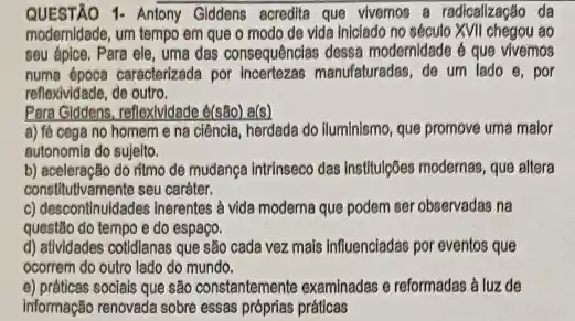 QUESTÃO 1- Antony Giddens acredita que vivemos a radicalização da
modernidade, um tempo em que o modo de vida iniciado no século ao
seu ápice. Para ele uma das consequênclas dessa modernidade é que vivemos
numa época caracterizada por Incertezas manufaturadas, de um lado e, por
reflexividade, de outro.
Para Giddens, reflexividade e(sBo)a(s)
a) fé cega no homem e na ciência, herdada do Iluminismo, que promove uma malor
autonomia do sujelto.
b) aceleração do ritmo de mudanga intrinseco das Institulções modernas, que allera
constitutivamente seu caráter.
c) descontinuidades inerentes à vida moderna que podem ser observadas na
questão do tempo e do espaço.
d) atividades cotidianas que são cada vez mais influenciadas por eventos que
ocorrem do outro lado do mundo.
e) práticas sociais que são constantemente examinadas e reformadas à luz de
Informação renovada sobre essas próprias práticas