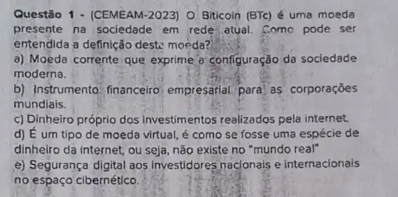 Questão 1 - (CEMEAN 1-2023) O Biticoin (BTc)é uma moeda
presente na sociedade em rede atual. Comc pode ser
entendida a definição deste moeda?
a) Moeda corrente que exprime a'configuração da sociedade
moderna.
b) Instrumento : financeiro, empresarial para as corporações
mundiais.
c) Dinheiro próprio dos investimentos realizados pela internet.
d) E um tipo de moeda virtual, é como se fosse uma espécie de
dinheiro dá internet, ou seja, não existe no "mundo real"
e) Segurança digital aos investidores nacjonais e internacionais
no espaço'cibernético.