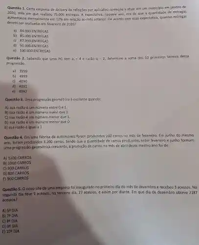 Questão 1. Certa empresa de delivery de refeições por aplicativo começou a atuar em um município em janeiro de
2020, mês em que realizou 75.000 entregas. A expectativa , naquele ano, era de que a quantidade de entregas
aumentasse mensalmente em 12%  em relação ao mês anterior. De acordo com essa expectativa, quantas entregas
devem ser realizadas em fevereiro de 2020?
a) 84.000 ENTREGAS
b) 85.000 ENTREGAS
c) 87.000 ENTREGAS
d) 90.000 ENTREGAS
e) 100.000 ENTREGAS
Questão 2. Sabendo que uma PG tem a_(1)=4e razão q=2
determine a soma dos 10 primeiros termos dessa
progressão.
a) 3999
b) 4999
c) 4090
d) 4091
e) 4092
Questão 3. Uma progressão geométrica é oscilante quando:
A) sua razão é um número entre 0 e 1.
B) sua razão é um número maior que 1.
C) sua razão é um número menor que 1.
D) sua razão é um número menor que 0.
E) sua razão é igual a 1.
Questão 4. Em uma fábrica de automóveis foram produzidos 200 carros no mês de fevereiro. Em junho do mesmo
ano, foram produzidos 3.200 carros. Sendo que a quantidade de carros produzidos entre fevereiro e junho formam
uma progressão geométrica crescente, a produção de carros no mês de abril desse mesmo ano foi de:
A) 1200 CARROS
B) 1000 CARROS
C) 900 CARROS
D) 800 CARROS
E) 900 CARROS
Questão 5. O novo site de uma empresa foi inaugurado no primeiro dia do mês de dezembro e recebeu 3 acessos. No
segundo dia teve 9 acessos, no terceiro dia , 27 acessos, e assim por diante. Em que dia de dezembro obteve 2187
acessos?
A) 69 DIA
B) 70 DIA
C) 89 DIA
D) 99 DIA
E) 10^circ  DIA