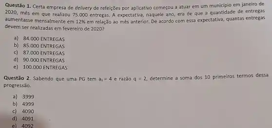 Questão 1. Certa empresa de delivery de refeições por aplicativo começou a atuar em um município em janeiro de
2020, mês em que realizou 75.000 entregas A expectativa, naquele ano, era de que a quantidade de entregas
aumentasse mensalmente em 12%  em relação ao mês anterior. De acordo com essa expectativa, quantas entregas
devem ser realizadas em fevereiro de 2020?
a) 84.000 ENTREGAS
b) 85.000 ENTREGAS
c) 87.000 ENTREGAS
d) 90.000 ENTREGAS
e) 100.000 ENTREGAS
Questão 2. Sabendo que uma PG tem a_(1)=4e razão q=2
determine a soma dos 10 primeiros termos dessa
progressão.
a) 3999
b) 4999
c) 4090
d) 4091
e) 4092