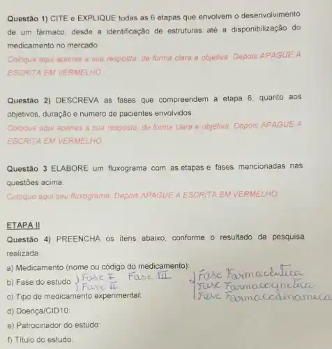 Questão 1) CITE e EXPLIQUE todas as 6 etapas que envolvem o desenvolvimento
de um fármaco desde a identificação de estruturas até a disponibilização do
medicamento no mercado.
Coloque aqui apenas a sua resposta, de forma clara e objetiva Depois APAGUE A
ESCRITA EM VERMELHO
Questão 2)DESCREVA as fases que compreendem a etapa 6, quanto aos
objetivos, duração e número de pacientes envolvidos.
Coloque aqui apenas a sua resposta, de forma clara e objetiva Depois APAGUE A
ESCRITA EM VERMELHO
Questão 3 ELABORE um fluxograma com as etapas e fases mencionadas nas
questões acima.
Coloque aqui seu fluxograma. Depois APAGUE A ESCRITA EM VERMELHO.
ETAPA II
Questão 4)PREENCHA OS itens abaixo conforme o resultado da pesquisa
realizada:
a) Medicamento (nome ou código do medicamento):
b) Fase do estudo:
__
c) Tipo de medicamento experimental:
d) Doença/CID10: