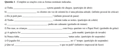 Questão 1 - Complete as orações com as formas nominais indicadas.
a) Tinha __ a porta quando ele chegou. (particípio de abrir)
b) __ os clientes em vez de orientá-los é uma péssima atitude. (infinito pessoal de criticar)
c) Eu já pedi para __ ! (infinito pessoal de parar)
d) Tenho __ o doente todas as noites. (particípio de cobrir)
e) __ , pediu um calmante (gerúndio de tremer)
f) Nas ruas, as crianças, __ com força, queriam ver o Papai Noel. (gerúndio de gritar)
g) A agência foi __ pela manhã. (particípio de invadir)
h) Nunca tinha __ tantas aulas. (particípio de suspender)
i) O jogador foi __ no 1.^o tempo. (particípio de suspender)
j) Que tal __ . o que eu pedi?(infinitivo impessoal de fazer)