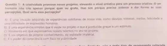 Questão 1: A criatividade promove novos projetos, elevando o nivel artistico para um processo criativo. O ser
humano não cria apenas porque quer ou gosta, mas sim porque precisa ordenar e dar forma as suas
percepçōes. Qual seria essa percepção?
A) Euma intuição adquirida de experiências cotidianas de nossa vida como desejos, tristezas medos, felicidade e
uma infinidade de expressões humanas.
B) Euma experiência simples que é vivida no projeto e que é produzida graças a um estimulo.
C Momento em que expressamos nossos talentos no ato do projeto.
D Eum objetivo de conhecimento, da realidade imaterial.
E Eo poder da consciência com foco na publicidade.