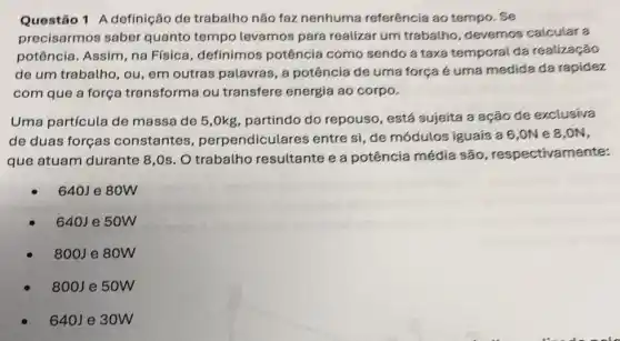 Questão 1 A definição de trabalho não faz nenhuma referência ao tempo . Se
precisarmos saber quanto tempo levamos para realizar um trabalho, devemos calcular a
potência. Assim, na Física, definimos potência como sendo a taxa temporal da realização
de um trabalho, ou em outras palavras, a potência de uma força é uma medida da rapidez
com que a força transforma ou transfere energia ao corpo.
Uma partícula de massa de 5,0kg partindo do repouso , está sujeita a ação de exclusiva
de duas forças constantes , perpendicular es entre si, de módulos iguais a 6,0N e 8,0N,
que atuam durante 8 ,Os. O trabatho resultante e a potência média são , respectivamente:
640J e 80W
640J e 50W
800J e 80W
800J e 50W
640J e 30W