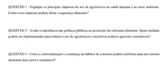 QUESTÃO 1 - Explique os principais impactos do uso de agrotóxicos na saúde humana e no meio ambiente.
Como esses impactos podem afetar a segurança alimentar?
QUESTÃO 2 - Avalie a importância das políticas públicas na promoção da soberania alimentar.Quais medidas
podem ser implementadas para reduzir o uso de agrotóxicos e incentivar práticas agrícolas sustentáveis?
QUESTÃO 3 - Como a conscientização e a mudança de hábitos de consumo podem contribuir para um sistema
alimentar mais justo e sustentável?