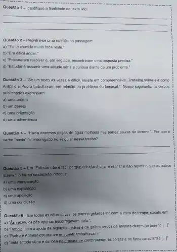 __
Questão 1 - Identifique a finalidade do texto lido:
__
Questão 2 .Registra-se uma opinião na passagem:
a) "Tinha chovido muito toda noite."
b) "Era difficil andar."
C)"Procuraram resolver e , em seguida , encontraram I uma resposta precisa."
d)"Estudar é assumir uma atitude séria e curiosa diante de um problema."
Questão 3-"Se um texto às vezes é dificil insiste em compreendê -lo . Trabalha sobre ele como
Antônio e Pedro trabalharam em relação ao problema do lamaçal.'. Nesse segmento , os verbos
sublinhados expressam:
a) uma ordem
b) um desejo
c) uma orientação
d) uma advertência
Questão 4-"Havia enormes poças de água molhada nas partes baixas do terreno.". Por que o
verbo "havia" foi empregado no singular nesse trecho?
__
Questão 5-Em "Estudar não é fácil porque estudar é criar e recriar e não repetir o que os outros
dizem.", o termo destacado introduz:
a) uma comparação
b) uma explicação
c) uma oposição
d) uma conclusão
Questão 6-Em todas as alternativas os termos grifados indicam a ideia de tempo , exceto em:
a) "As vezes,os pés apenas escorregavam nela.".
b) "Depois , com a ajuda de algumas pedras e de galhos secos de árvores deram ao terreno [...]"
c) "Pedro e Antônio estudaram enquanto trabalhavam."
d) "Esta atitude séria e curiosa na procura de compreender as coisas e os fatos caracteriza
[ldots ]''