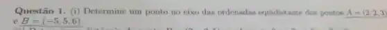 Questão 1. (i)Determine um ponto no eixo das ordenadas equidist ante dos pontos A=(2,2,3)
e B=(-5,5,6)