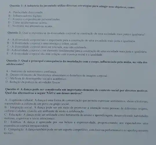 Questão 1: A indústria da juventude utiliza diversas estratégias para atingir seus objetivos , como:
A - Publicidade direcionada.
B - Influenciadores digitais.
C-Eventos e experiências personalizadas.
D-Todas as alternativas acima.
E- Nenhuma das alternativas acima.
Questão 2: Qual a importância da diversidade corporal na construção de uma sociedade mais justa e igualitária?
A-A diversidade corporal não é importante para a construção de uma sociedade mais justa e igualitária.
B - A diversidade corporal é uma ameaça à ordem social.
C-A diversidade corporal deve ser tolerada, mas não celebrada.
D-A diversidade corporal um elemento fundamental para a construção de uma sociedade mais justa e igualitária.
E-A diversidade corporal não tem relação com a justiça social e a igualdade.
Questão 3: Qual a principal consequência da insatisfação com o corpo influenciada pela midia, na vida dos
adolescentes?
A- Aumento da autoestima e confiança.
B - Desenvolvimento de transtornos alimentares e distúrbios de imagem corporal
C - Melhora do desempenho social e acadêmico.
D -Redução da prática de atividades fisicas.
Questão 4: A dança pode ser considerada um importante elemento do contexto social por diversos motivos.
Qual das alternativas a seguir NĂO é um desses motivos?
A - Expressão cultural: A dança é uma forma de comunicação que permite expressar sentimentos , ideias e histórias,
transmitindo a cultura de um povo ou grupo social.
B - Integração social: A dança pode ser um meio de promover a interação entre pessoas de diferentes origens,
culturas e idades, criando um ambiente de união e colaboração.
C - Educação: A dança pode ser utilizada como ferramenta de ensino e aprendizagem , desenvolvendo habilidades
motoras, cognitivas e sócio emocionais.
D - Estética: A dança é apreciada por sua beleza e expressividade proporcionando aos espectadores uma
experiência estética enriquecedora.
E-Competição: A dança também pode ser um esporte competitivo, com foco na performance e no aperfeiçoamento
técnico.