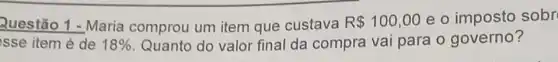 Questão 1 - Maria comprou um item que custava R 100,00 e o imposto sobr
sse item é de 18%  Quanto do valor final da compra vai para o governo?