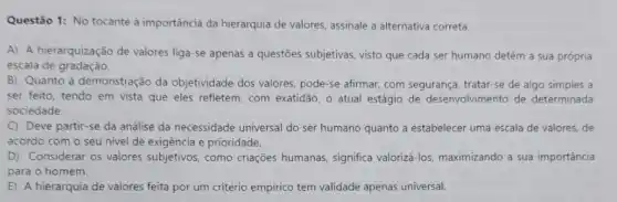 Questão 1: No tocante à importância da hierarquia de valores, assinale a alternativa correta.
A) A hierarquização de valores liga-se apenas a questões subjetivas, visto que cada ser humano detém a sua própria
escala de gradação.
B) Quanto à demonstração da objetividade dos valores pode-se afirmar, com segurança, tratar-se de algo simples a
ser feito, tendo em vista que eles refletem com exatidão, o atual estágio de desenvolvimentc de determinada
sociedade.
C Deve partir-se da análise da necessidade universal do ser humano quanto a estabelecer uma escala de valores, de
acordo com o seu nivel de exigência e prioridade.
D) Considerar os valores subjetivos, como criações humanas, significa valorizá -los, maximizando a sua importância
para o homem.
E) A hierarquia de valores feita por um critério empirico tem validade apenas universal.