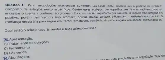 Questão 1: Para negociaçōes relacionadas às vendas, Las Casas (2002) descreve que - processo de vendas é
composto de estágios muito especificos. Dentre esses estágios, um especifica que "é o procedimento que vai
cliente a continuar no processo. Ela costuma ser impactante por natureza. O impacto mais desejado éo
positivo, porém nem sempre isso acontece, porque muitas variáveis influenciam o estabelecimento ou não da
confiança necessária para seguir em frente tom da voz aparência, simpatia empatia, necessidade oportunidade etc."
Qual estágio relacionado às vendas o texto acima descreve?
Apresentação.
B) Tratamento de objeçōes.
C) Fechamento.
D) Pós venda.
Abordagem.
vida envolvem uma negociação. Para Nie