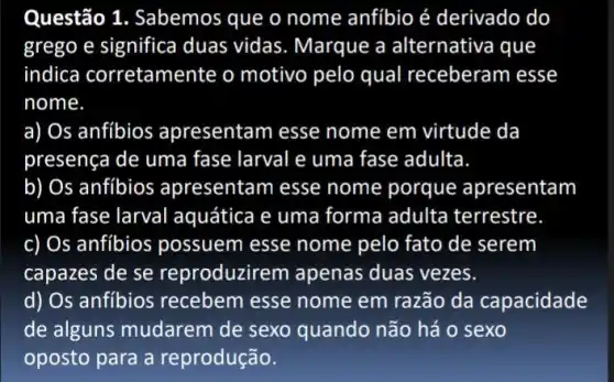 Questão 1. Sabemos que o nome anfibio é derivado do
grego e significa duas vidas. Marque a alternativa que
indica corretame nte o motivo pelo qual receberam esse
nome
a) Os anfíbios apresentam esse nome em virtude da
presença de uma fase larval e uma fase adulta.
b) Os anfíbios apresentam esse nome porque apresentam
uma fase larval aquática e uma forma adulta terrestre
c) Os anfibios possuem esse nome pelo fato de serem
capazes de se reproduzirem apenas duas vezes.
d) Os anfíbios recebem esse nome em razão da capacidade
de alguns mudarem de sexo quando não há o sexo
oposto para a reprodução.