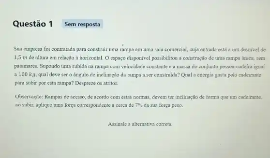 Questão 1 Sem resposta
Sua empresa foi contratada para construir uma rampa em uma sala comercial , cuja entrada está a um desnivel de
1,5 m de altura em relação à horizontal O espaço disponivel possibilitou a construção de uma rampa única, sem
patamares. Supondo uma subida na rampa com velocidade constante e a massa do conjunto pessoa -cadeira igual
a 100 kg, qual deve ser o ângulo de inclinação da rampa a.ser construida? Qual a energia gasta pelo cadeirante
para subir por esta rampa? Despreze os atritos.
Observação: Rampas de acesso, de acordo com estas normas, devem ter inclinação de forma que um cadeirante.
ao subir, aplique uma força correspondente a cerca de 7%  da sua força peso.
Assinale a alternativa correta.