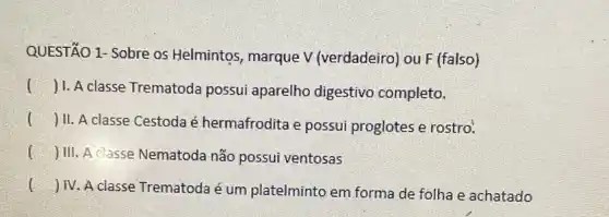 QUESTÃO 1- Sobre os Helmintos, marque V (verdadeiro) ou F (falso)
() 1. A classe Trematoda possui aparelho digestivo completo.
() II. A classe Cestoda é hermafrodita e possui proglotes e rostro.
() III. A classe Nematoda não possui ventosas
()
 IV. A classe Trematoda é um platelminto em forma de folha e achatado