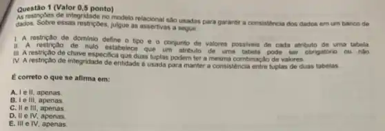 Questão 1 (Valor 0 ,5 ponto)
As restriçbes de integridade no modelo relacional sao usadas para garantir a consisténcia dos dados em um banco de
dados. Sobre essas restriçbes, julgue as assertivas a seguir.
1. A restrição de dominio define o tipo e o conjunto de valores possiveis de cada atributo de uma tabela.
II. A restrição de nulo estabelece que um atributo de uma tabela pode ser obrigatório ou nǎo.
III. A restrição de chave especifica que duas tuplas podem ter a mesma combinação de valores.
IV. A restrição de integridade de entidade é usada para manter a consistência entre tuplas de duas tabelas.
E correto o que se afirma em:
A. Ie II, apenas.
B. I e III, apenas.
C. II e III, apenas
D. IIe IV.apenas.
E. III elv apenas.