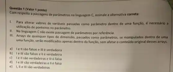 Questão 1 (Valor 1 ponto)
Com respeito a passagens de parâmetros na linguagem C.assinale a alternativa correta:
I. Para alterar valores de variáveis passadas como parâmetro dentro de uma função, é necessário a
utilização de ponteiros no parâmetro.
II. Na linguagem C não existe passagem de parâmetros por referência.
III. Arrays de quaisquer tipos de dimensão, passados como parâmetros, se manipulados dentro de uma
uma função, serão modificados apenas dentro da função , sem afetar o conteúdo original desses arrays.
a) lell são falsas e III é verdadeira
b) le III são falsas e ll é verdadeira
c) lell são verdadeiras e III é falsa
d) le III são verdadeiras e II é falsa
e) I,II e III são verdadeiras