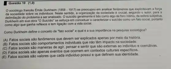 Questão 10 (1 ,0)
sociólogo francês Émile Durkheim (1858 - 1917) se em analisar fenômenos que explicitavam a força
da sobre os indivíduos. Neste sentido, a organização da sociedade é crucial, segundo o autor, para a
delimitação do problema a ser analisado. O suicídio é tido como algo de foro íntimo, da esfera subjetiva.
Durkheim em sua obra "O Suicídio " se esforça em conceituar e caracterizar o suicídio como um fato social portanto
como algo que ganha reflexos e tem ligação com a vida social.
Como Durkheim define o conceito de "fato social" e qual é a sua importância na pesquisa sociológica?
(A) Fatos sociais são fenômenos que devem ser explicados apenas por meio da história.
(B) Fatos sociais são comportamentos individuais que não têm impacto na sociedade.
(C) Fatos sociais são maneiras de agir, pensar e sentir que são externas ao individuo e coercitivas.
(D) Fatos sociais são apenas eventos que ocorrem em contextos culturais especificos.
(E) Fatos sociais são valores que cada indivíduo possui e que definem sua identidade.