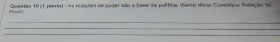 Questào 10 (1 ponto) - As relações de poder são a base da política, diante disso Conceitue Relação de
__