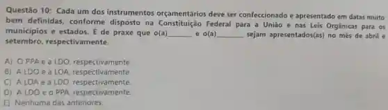 Questão 10: Cada um dos instrumentos orçamentários deve ser confeccionado e apresentado em datas muito
bem definidas conforme disposto na Constituição Federal para a União e nas Leis Orgânicas para os
municipios e estados. É de praxe que o(a) __ e o(a) __ sejam apresentados(as) no mês de abril e
setembro respectivamente.
A) OPPA e a LDO respectivamente.
B) ALDOe a LOA respectivamente.
C) ALO A e a LDO respectivamente.
D) ALDO e O PPA respectivamente.
E) Nenhuma das anteriores.