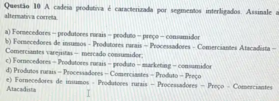 Questão 10 A cadeia produtiva é caracterizada por segmentos interligados Assinale a
alternativa correta.
a) Fornecedores-produtores rurais-produto-preço -consumidor
b) Fornecedores de insumos - Produtores rurais -Processadores - Comerciantes Atacadista -
Comerciantes varejistas - mercado consumidor;
c) Fornecedores - Produtores rurais - produto -marketing - consumidor
d) Produtos rurais -Processadores - Comerciantes - Produto-Preço
e) Fornecedores de insumos - Produtores rurais -Processadores - Preço - Comerciantes
Atacadista
I