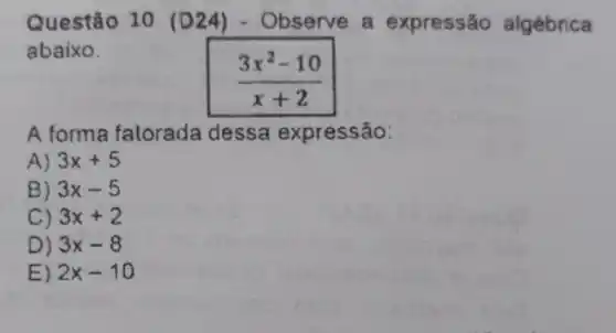 Questão 10 D24)- Observe a expressão algébrica
abaixo.
(3x^2-10)/(x+2)
A forma fatorada dessa expressão:
A) 3x+5
B) 3x-5
C) 3x+2
D) 3x-8
E) 2x-10