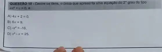 QUESTÃO 10 - Dentre os itens, o único que apresenta uma equação do 2^circ  grau do tipo
ax^2+c=0 6:
A) 4x+2=0
B) 6x=9
C -x^2=-16
D ) x^2-x=25