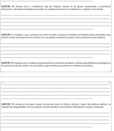 QUESTÃO 10. Discuta como a intolerância, seja ela religiosa, cultural ou de gênero, compromete a convivência
democrática. Apresente estratégias que podem ser usadas para promover a tolerância e o respeito à diversidade.
__
QUESTÃO 11. Explique o que caracteriza um crime de ódio e discuta os desafios enfrentados pelas autoridades para
prevenir e punir esse tipo de crime no Brasil. Em sua análise mencione os grupos mais vulneráveis a essa violência.
__
QUESTÃO 12. Explique como o bullying , especialmente em ambientes escolares contribui para problemas psicológicos e
de exclusão social das vitimas. Em sua análise sugira medidas para prevenir e combater essa prática.
__
QUESTÃO 13. Analise as principais causas da exclusão social no Brasil e discuta o papel das politicas públicas na
redução das desigualdades Em sua resposta, aborde questões como pobreza desemprego e acesso à educação.
__
