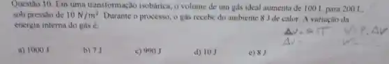 Questão 10. Em uma transformação isobárica, o volume de um gás ideal aumenta de 100 L para 200 L,
sob pressão de 10N/m^2
Durante o processo , o gás recebe do ambiente 8 J de calor. A variação da
energia interna do gás é:
a) 1000 J
b) 7J
c) 990J
d) 10J
e) 8J