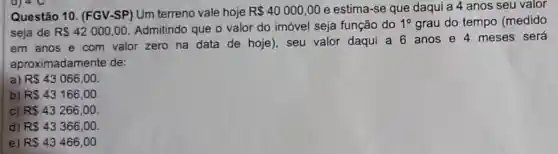 Questão 10 . (FGV-SP) Um terreno vale hoje R 40000,00 e estima-se que daqui a 4 anos seu valor
seja de R 42000,00
Admitindo que o valor do imóvel seja função do 1^circ  grau do tempo (medido
em anos e com valor zero na data de hoje , seu valor daqui a 6 anos e 4 meses será
aproximadame nte de:
a) R 43066,00
b) R 43166,00
C) RS43266,00
d) R 43366,00
e) R 43466,00