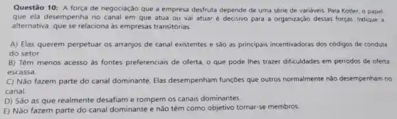 Questão 10: A força de negociação que a empresa desfruta depende de uma série de variáveis . Para Kotler, o papel
que ela desempenha no canal em que atua ou vai atuar é decisivo para a organização dessas forças. Indique a
alternativa que se relaciona às empresas transitórias.
A) Elas querem perpetuar os arranjos de canal existentes e são as principais incentivadoras dos códigos de conduta
do setor.
B) Têm menos acesso às fontes preferenciais de oferta, o que pode lhes trazer dificuldades em períodos de oferta
escassa.
C) Não fazem parte do canal dominante Elas desempenham funções que outros normalmente não desempenham no
canal.
D) São as que realmente desafiam e rompem os canais dominantes.
E) Não fazem parte do canal dominante e não têm como objetivo tornar-se membros.