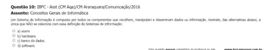 Questão 10: IBFC - Asst (CMAgB)CN Araraquara/Comunicação/2016
Assunto: Conceitos Gerais de Informática
Um Sistema de Informação é composto por todos os componentes que recolhem, manipulam e disseminam dados ou Informação. Assinale, das alternativas abalxo, a
única que Não se relaciona com essa definição de Sistemas de Informação:
a) worm
b) hardware.
c) banco de dados.
d) software.