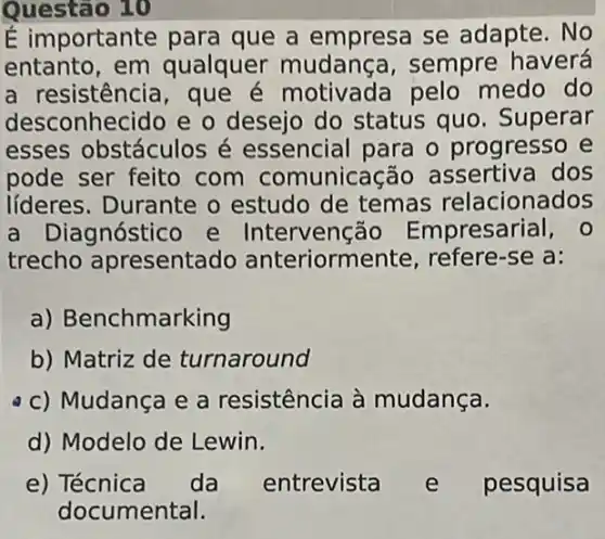 Questão 10
É importante para que a empresa se adapte. No
entanto, em qualquer mudan(a, sempre haverá
a resistência, que é motivada pelo medo do
desconhecido e o desejo do status quo. Superar
esses obstáculos é essencial para o progresso e
pode ser feito com comunica cão assertiva dos
líderes. Durante o estudo de temas relacionados
a Dia gnóstico e Intervenção Empresarial, 0
trecho apresentado anteriorm ente, refere-se a:
a) Benchmarking
b) Matriz de turnaround
c) Mudança e a resistência à mudança.
d) Modelo de Lewin.
e) Técnica da entrevista e pesquisa
documental.