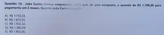 Questão 10 João Carlos tomou emprestado, a 5%  a.m. de juro composto, a quantia de R 1.700,00 para
pagamento em 2 meses. Quanto João Carlos pagará?
A) R 1.753,23
B) R 1.874,25
C) R 1.932,32.
D) R 1.984,29
E) R 1.952,35