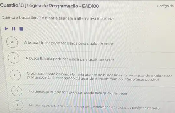 Questão 10 | Lógica de Programação - EAD100
Quanto a busca linear e binária assinale a alternativa incorreta:
A busca Linear pode ser usada para qualquer vetor
B A busca Binária pode ser usada para qualquer vetor
Opior caso tanto da busca binária quanto da busca linear ocorre quando o valor a ser
procurado não é encontrado ou quando e encontrado no último teste possivel
D
A ordenação Bubblesort pode ser usada para qualquer vetor
E
No pior caso, a busca linear efetua uma verificação em todas as posições do vetor
E
Código da