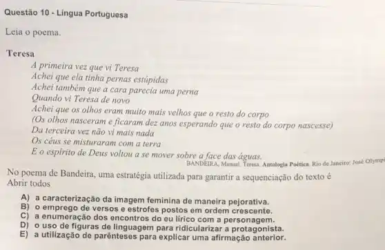 Questão 10 - Língua Portuguesa
Leia o poema.
Teresa
A primeira vez que vi Teresa
Achei que ela tinha pernas estúpidas
Achei também que a cara parecia uma perna
Quando vi Teresa de novo
Achei que os olhos eram muito mais velhos que o resto do corpo
(Os olhos nasceram e ficaram dez anos esperando que o resto do corpo nascesse)
Da terceira vez não vi mais nada
Os céus se misturaram com a terra
Eo espirito de Deus voltou a se mover sobre a face das águas.
BANDEIRA, Manuel. Teresa Antologia Poética. Rio de Janeiro: José Olympi
No poema de Bandeira , uma estratégia utilizada para garantir a sequenciação do texto é
Abrir todos
A) a caracterização da imagem feminina de maneira pejorativa.
B) o emprego de versos e estrofes postos em ordem crescente.
C) a enumeração com a personagem.
D) o uso de figuras de linguagem para ridicularizar a protagonista.
E) a utilização de parênteses para explicar uma afirmação anterior.