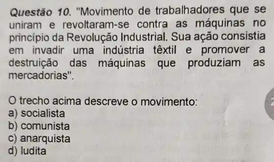 Questão 10 . "Movimento de trabalhadore s que se
uniram e revoltaram-se contra as máquinas no
princípio da Revolução Industrial. Sua ação consistia
em invadir uma indústria têxtil e promover a
destruição das máquinas que produziam I as
mercadorias".
trecho acima descreve o movimento:
a) socialista
b) comunista
c) anarquista
d) ludita