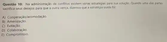 Questão 10: Na administração de conflitos existem várias estratégias para sua solução.Quando uma das partes
sacrifica seus desejos para que a outra vença dizemos que a estratégia usada foi:
A) Cooperação/acomodação.
B)Amenização.
C) Evitação.
D)Colaboração.
E) Compromisso.