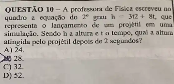 QUESTÃO 10 - A professora de Física escreveu no
quadro a equação do 2^circ  grau h=3t2+8t , que
representa o lançamento de um projétil em uma
simulação. Sendo h a altura e t o tempo, qual a altura
atingida pelo projétil depois de 2 segundos?
A) 24.
28.
C) 32.
D) 52.