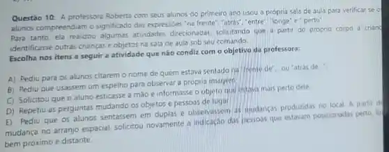 Questão 10: A professora Roberta com seus alunos do primeiro ano usou a própria sala de aula para verificar se c
alunos compreendiam o significado das expressbes "na frente'","atras","entre","longe" e perto".
Para tanto, ela realizou algumas atividades direcionadas solicitando que a partir do próprio corpo a criand
identificasse outras crianças e objetos na sala de aula sob seu comando.
Escolha nos itens a seguir a atividade que não condiz com o objetivo da professora:
A) Pediu para 05 alunos citarem o nome de quem estava sentado hal frente de ou "atrás de ....
B) Pediu que usassem um espelho para observar a próprit imagen
C) Solicitou que o aluno esticasse a mão e informasse o objeto laus instiva mais perto dele
D) Repetiu as perguntas mudando os objetos e pessoas de lugar
E) Pediu que 05 alunos sentassem em duplas e observassen at mudancas produzidas no local. A partir di
mudança no arranjo espacial, solicitou novamente a indicatac dos pessoas que estavam posicionadas perto, la
bem próximo e distante.