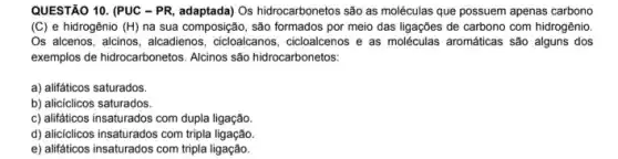 QUESTÃO 10. (PUC - PR adaptada) Os hidrocarbonetos são as moléculas que possuem apenas carbono
(C) e hidrogênio (H)na sua composição, são formados por meio das ligações de carbono com hidrogênio
Os alcenos, alcinos, alcadieno:3. dicloalcanos, cicloalcenos e as moléculas aromáticas são alguns dos
exemplos de hidrocarbonetos. Alcinos são hidrocarbonetos:
a) alifáticos saturados.
b) alicíclicos saturados.
c) alifáticos insaturados com dupla ligação.
d) aliciclicos insaturados com tripla ligação
e) alifáticos insaturados com tripla ligação.