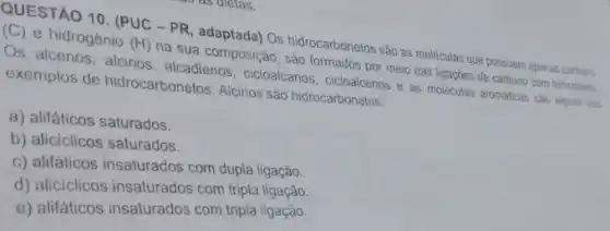 QUESTÃO 10. (PUC -PR Os hidrocarbonetos são as moleculas que possuem apenas carbono (C) e hidrogênio
(H)
na sua composição, sào formados por meio das ligaçōes de carbono com hidroginio
Os alcenos, alcinos alcadienos, cicloalcanos e as moléculas aromaticas sao alguns dos
exemplos de hidrocarbonetos. Alcinos são hidrocarbonetos:
a) alifáticos saturados.
b) aliciclicos saturados.
c) alifaticos insaturados com dupla ligação.
d) aliciclicos insaturados com tripla ligação.
e) alifáticos insaturados com tripla ligação.