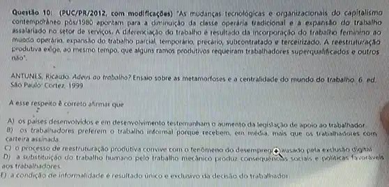 Questão 10: (PUC/PR/2012, com modificações) "As mudanças tecnologicas e organizacionals do capitalismo
contemporaneo pos/1980 apontam para a diminuição da classe operaria tradicional e a expansao do trabalho
assalariado no setor de servicos A diferenciacio do trabalho e resultado di incorporação do trabalio feminino zao
muodo operário, expansao do trabalino parcial, temporanio, procang subcontratado e terceirzado. A reestruturação
produtiva exige, ao mesmo tempo, que alguns ramos produtivos requeram trabahadores superqualificados e outros
nào?
ANTUNES, Ricardo, Adevs go trabalho? Ensaio sobre as metamorloses e a centralidade do mundo do trabalho 6. ed
Sao Paulo: Cortez, 1999.
A esse respeito correto afirmar que
A) os paises desenvolvidos e em desenvolviment testemunhom o aumento da legislação de apoio so trabalhador
B) os trabalhadores preferem o trabalho informal porque recebern, em media, mass que os trabalhadores com
carteira assinada
C) o processo de reestruturação produtiva convive com o fenomeno do desempreg(4)ousado pela exclusio dightal
D) a substituiçáo do trabalho humano pelo trabalho mecanice produz consequencios socials e politicas favoravels
aos trabathadores
E) a condição de informalidade é resultodo unico c exclusivo da deasao do trobalhador