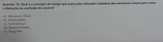 Questão 10 : Qual é 0 princípio de design que preza pela utilização cuidadosa dos elementos visuais para evitar
a distração ou confusão do usuário?
A) Hierarquia Visual.
B) Simplicidade.
C Consistencia.
D)Responsividade.
E Tipografia.